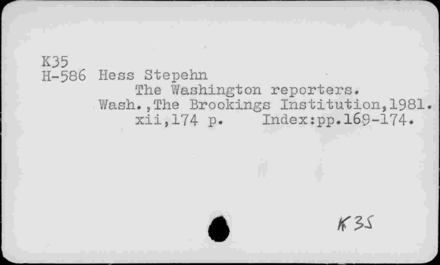 ﻿K35 H-586
Hess Stepehn
The Washington reporters.
Wash.,The Brookings Institution,1981. xii,174 p. Index:pp.169-174.
